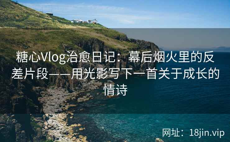糖心Vlog治愈日记：幕后烟火里的反差片段——用光影写下一首关于成长的情诗