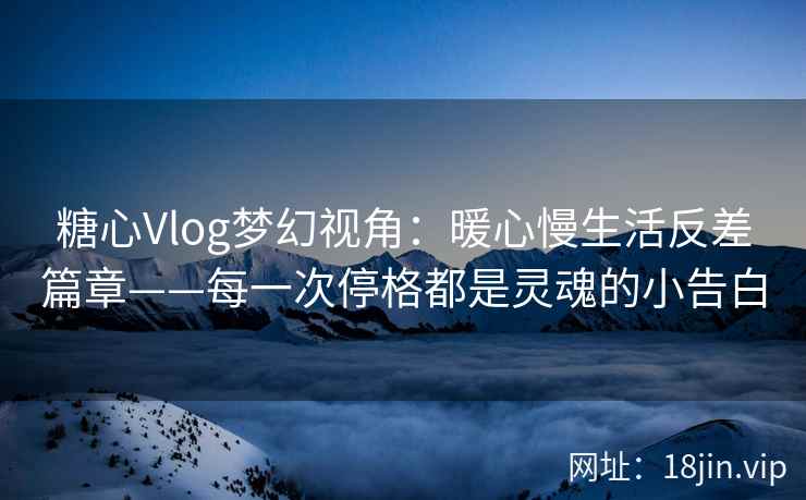 糖心Vlog梦幻视角：暖心慢生活反差篇章——每一次停格都是灵魂的小告白