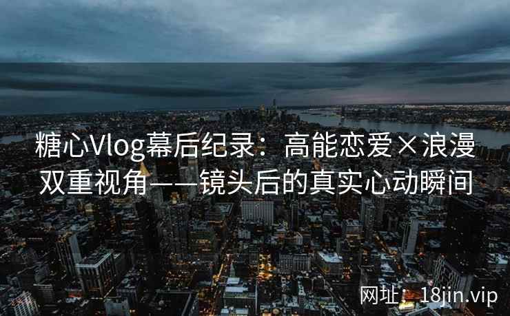 糖心Vlog幕后纪录：高能恋爱×浪漫双重视角——镜头后的真实心动瞬间
