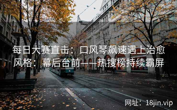 每日大赛直击：口风琴飙速遇上治愈风格：幕后台前——热搜榜持续霸屏