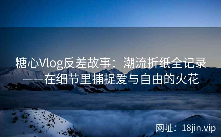 糖心Vlog反差故事：潮流折纸全记录——在细节里捕捉爱与自由的火花