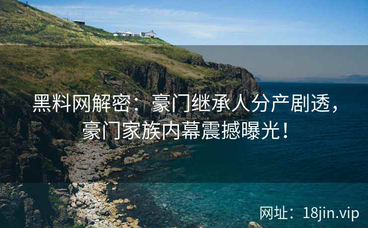 黑料网解密：豪门继承人分产剧透，豪门家族内幕震撼曝光！