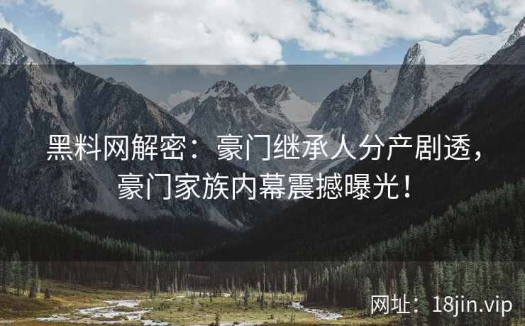 黑料网解密：豪门继承人分产剧透，豪门家族内幕震撼曝光！