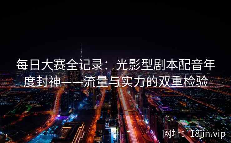 每日大赛全记录：光影型剧本配音年度封神——流量与实力的双重检验  第1张