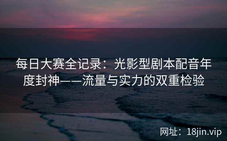 每日大赛全记录：光影型剧本配音年度封神——流量与实力的双重检验  第2张