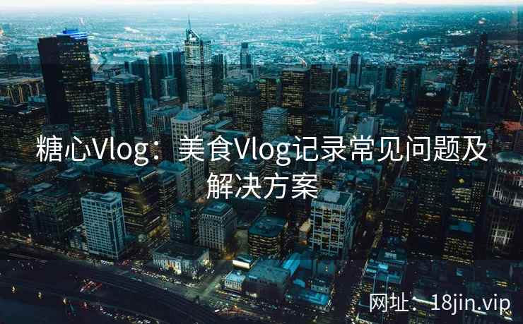 糖心Vlog：美食Vlog记录常见问题及解决方案