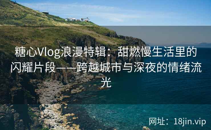 糖心Vlog浪漫特辑：甜燃慢生活里的闪耀片段——跨越城市与深夜的情绪流光