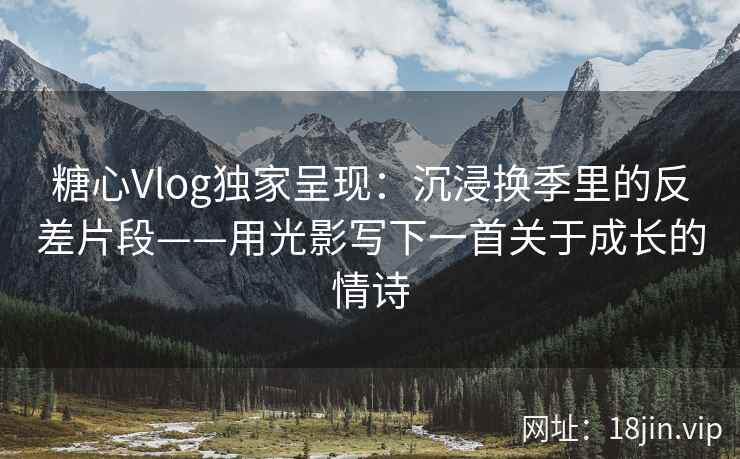 糖心Vlog独家呈现：沉浸换季里的反差片段——用光影写下一首关于成长的情诗  第1张