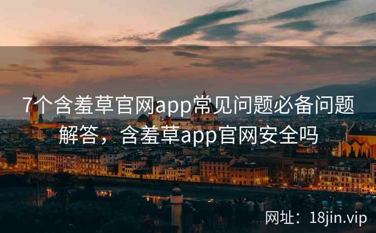 7个含羞草官网app常见问题必备问题解答，含羞草app官网安全吗