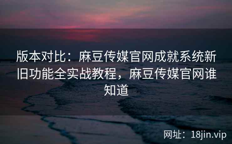 版本对比：麻豆传媒官网成就系统新旧功能全实战教程，麻豆传媒官网谁知道
