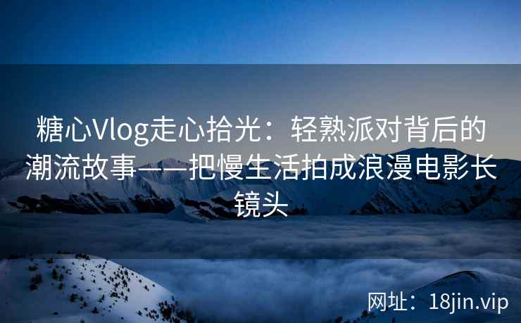 糖心Vlog走心拾光：轻熟派对背后的潮流故事——把慢生活拍成浪漫电影长镜头
