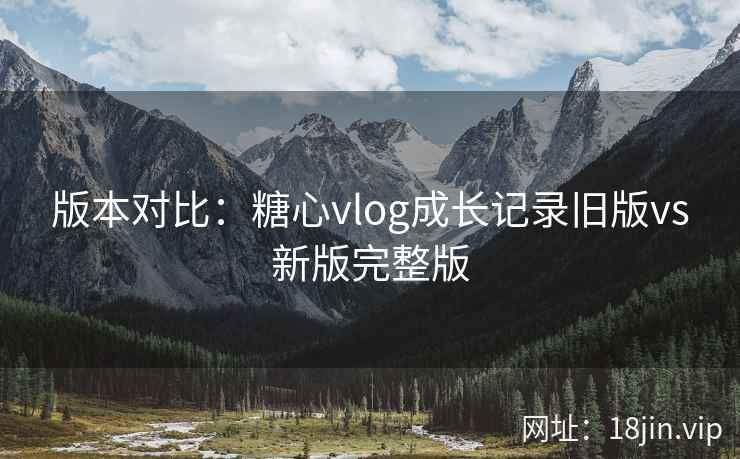 版本对比：糖心vlog成长记录旧版vs新版完整版