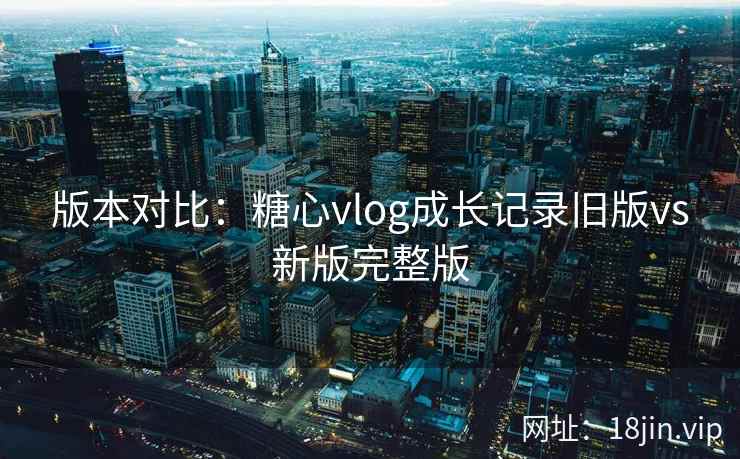 版本对比：糖心vlog成长记录旧版vs新版完整版
