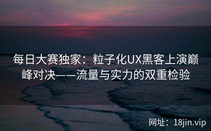 每日大赛独家：粒子化UX黑客上演巅峰对决——流量与实力的双重检验