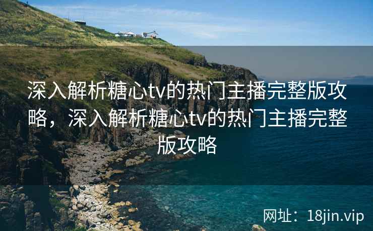 深入解析糖心tv的热门主播完整版攻略，深入解析糖心tv的热门主播完整版攻略