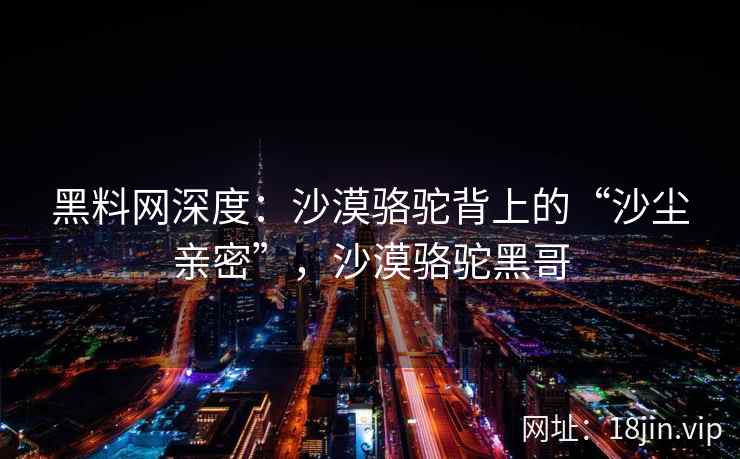 黑料网深度：沙漠骆驼背上的“沙尘亲密”，沙漠骆驼黑哥
