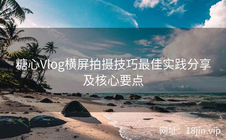 糖心Vlog横屏拍摄技巧最佳实践分享及核心要点