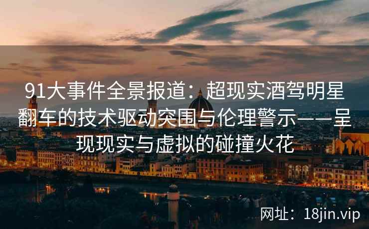 91大事件全景报道：超现实酒驾明星翻车的技术驱动突围与伦理警示——呈现现实与虚拟的碰撞火花