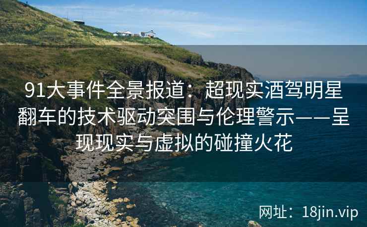 91大事件全景报道：超现实酒驾明星翻车的技术驱动突围与伦理警示——呈现现实与虚拟的碰撞火花