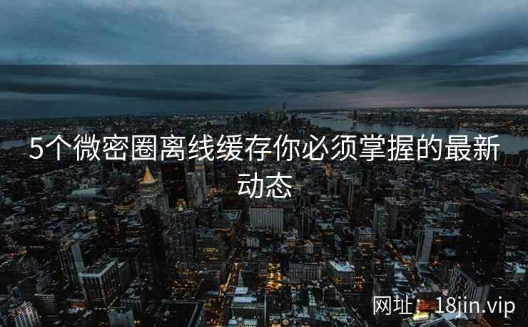5个微密圈离线缓存你必须掌握的最新动态
