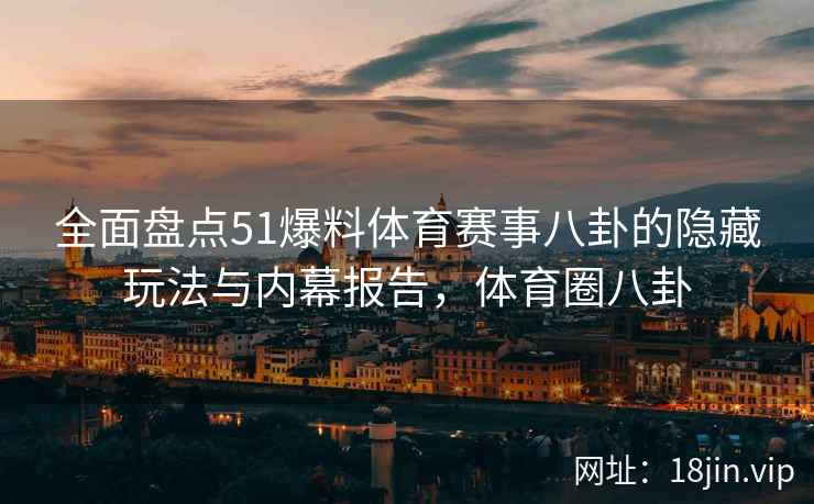 全面盘点51爆料体育赛事八卦的隐藏玩法与内幕报告，体育圈八卦