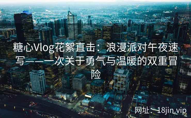 糖心Vlog花絮直击：浪漫派对午夜速写——一次关于勇气与温暖的双重冒险