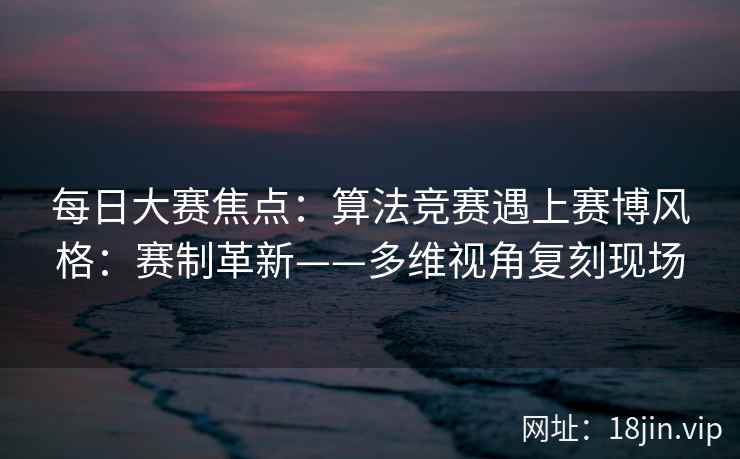 每日大赛焦点：算法竞赛遇上赛博风格：赛制革新——多维视角复刻现场