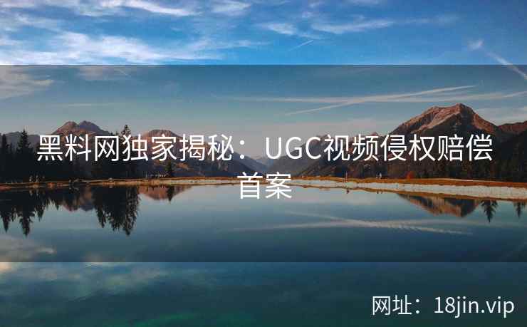 黑料网独家揭秘：UGC视频侵权赔偿首案