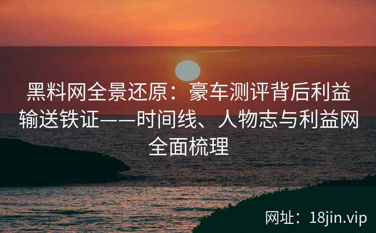 黑料网全景还原：豪车测评背后利益输送铁证——时间线、人物志与利益网全面梳理