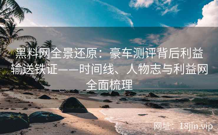 黑料网全景还原：豪车测评背后利益输送铁证——时间线、人物志与利益网全面梳理