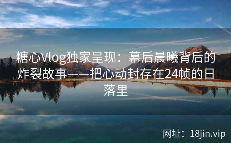 糖心Vlog独家呈现：幕后晨曦背后的炸裂故事——把心动封存在24帧的日落里