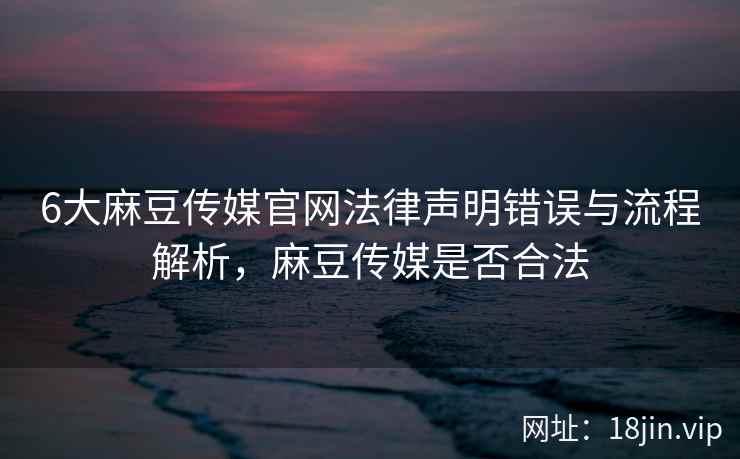 6大麻豆传媒官网法律声明错误与流程解析，麻豆传媒是否合法