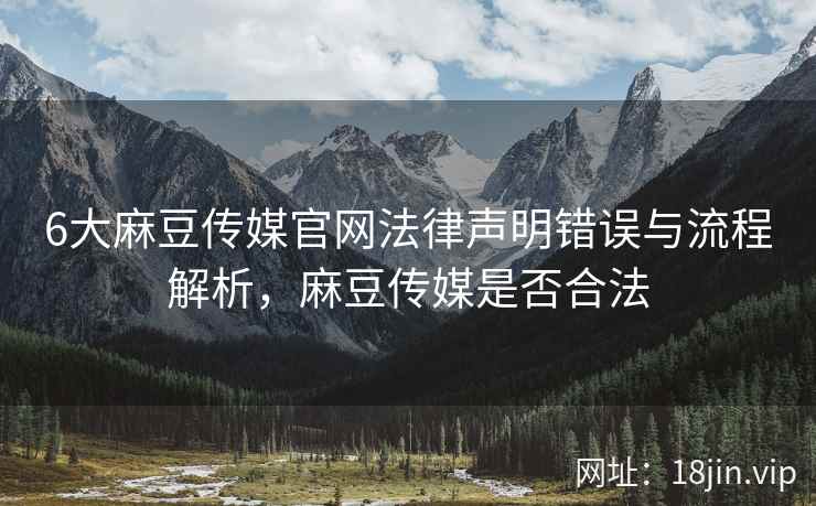 6大麻豆传媒官网法律声明错误与流程解析，麻豆传媒是否合法