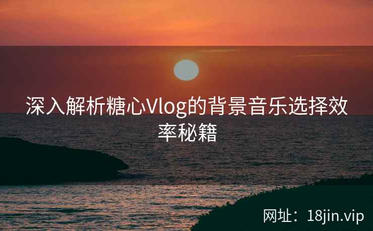 深入解析糖心Vlog的背景音乐选择效率秘籍