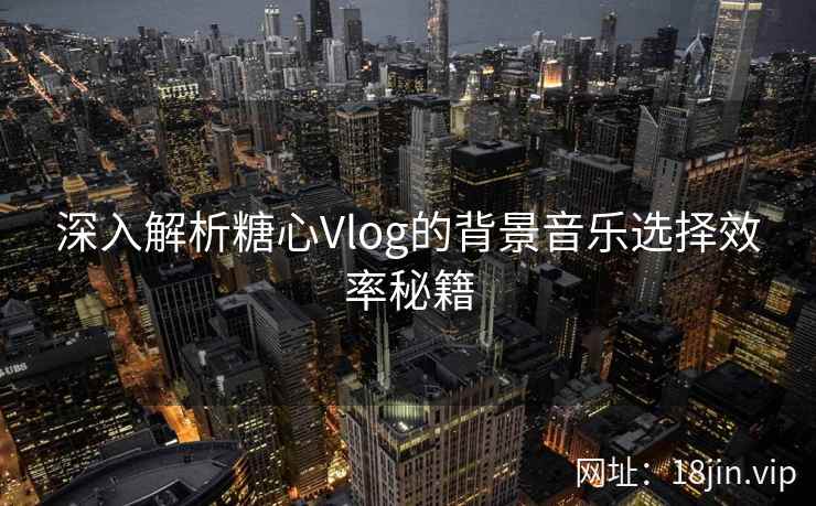 深入解析糖心Vlog的背景音乐选择效率秘籍