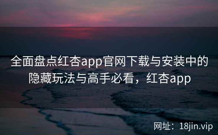 全面盘点红杏app官网下载与安装中的隐藏玩法与高手必看，红杏app