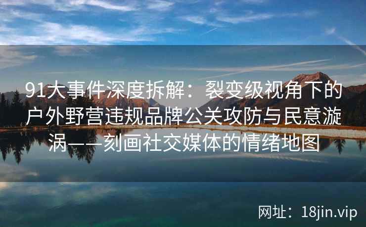 91大事件深度拆解：裂变级视角下的户外野营违规品牌公关攻防与民意漩涡——刻画社交媒体的情绪地图
