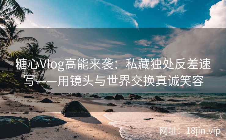 糖心Vlog高能来袭：私藏独处反差速写——用镜头与世界交换真诚笑容
