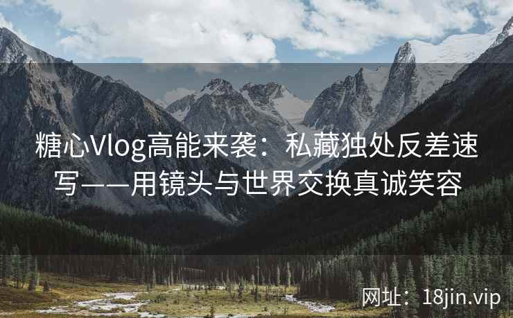 糖心Vlog高能来袭：私藏独处反差速写——用镜头与世界交换真诚笑容