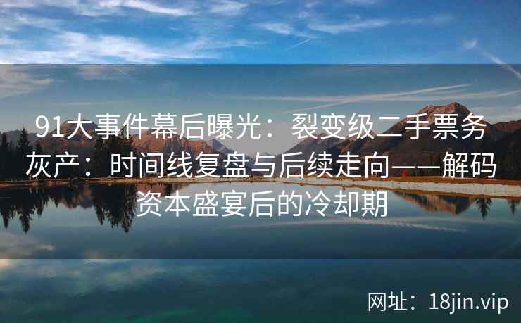91大事件幕后曝光：裂变级二手票务灰产：时间线复盘与后续走向——解码资本盛宴后的冷却期