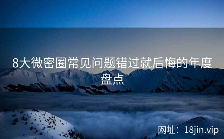 8大微密圈常见问题错过就后悔的年度盘点