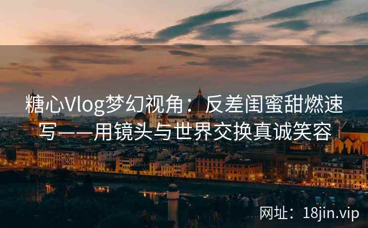 糖心Vlog梦幻视角：反差闺蜜甜燃速写——用镜头与世界交换真诚笑容