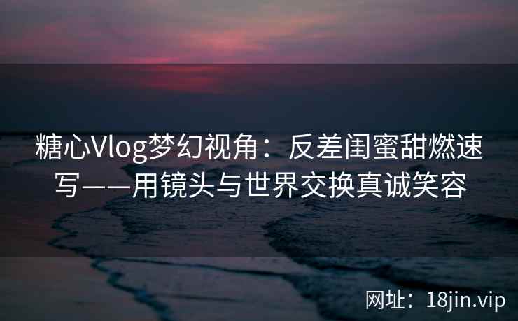 糖心Vlog梦幻视角：反差闺蜜甜燃速写——用镜头与世界交换真诚笑容