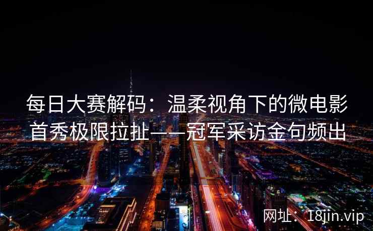 每日大赛解码：温柔视角下的微电影首秀极限拉扯——冠军采访金句频出