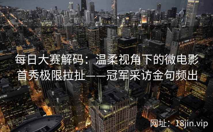 每日大赛解码：温柔视角下的微电影首秀极限拉扯——冠军采访金句频出