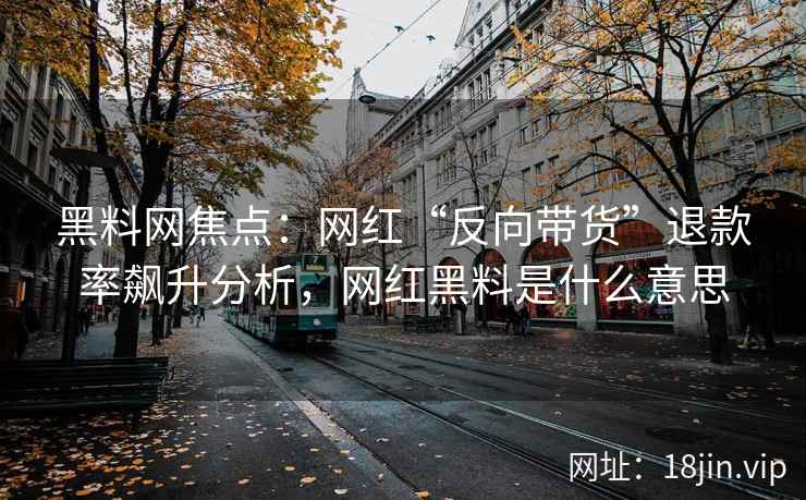 黑料网焦点：网红“反向带货”退款率飙升分析，网红黑料是什么意思