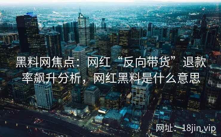 黑料网焦点：网红“反向带货”退款率飙升分析，网红黑料是什么意思