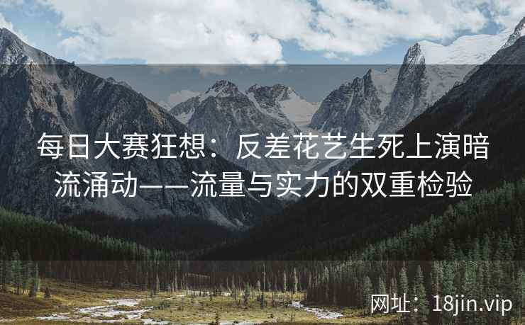 每日大赛狂想：反差花艺生死上演暗流涌动——流量与实力的双重检验