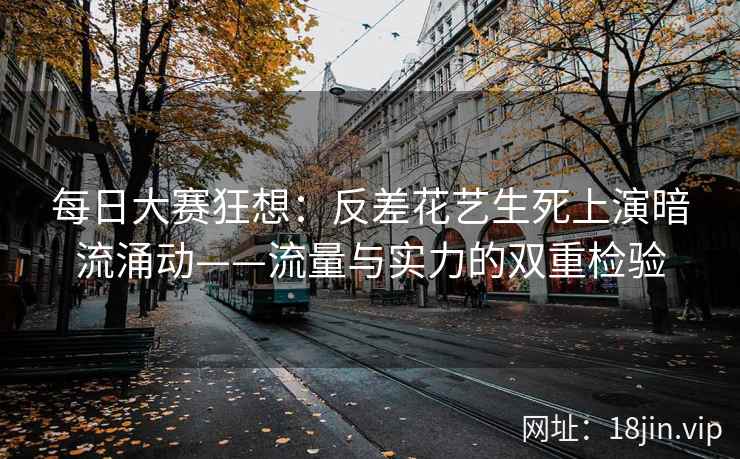 每日大赛狂想：反差花艺生死上演暗流涌动——流量与实力的双重检验