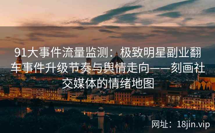 91大事件流量监测：极致明星副业翻车事件升级节奏与舆情走向——刻画社交媒体的情绪地图